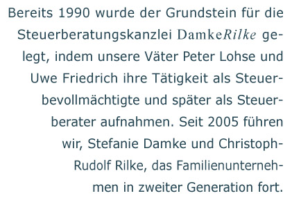 Bereits 1990 wurde der Grundstein fr die Steuerberatungskanzlei Damke Rilke gelegt, indem unsere Vter Peter Lohse und Uwe Friedrich ihre Ttigkeit als Steuerbevollmchtigte und spter als Steuerberater aufnahmen. Seit 2005 fhren wir, Stefanie Damke und Christoph Rudolf Rilke, das Familienunternehmen in zweiter Generation fort.